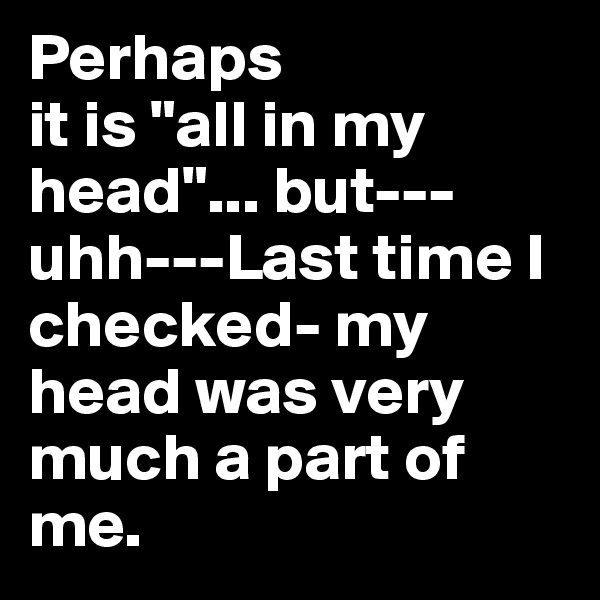 Perhaps 
it is "all in my head"... but---uhh---Last time I checked- my head was very much a part of me.