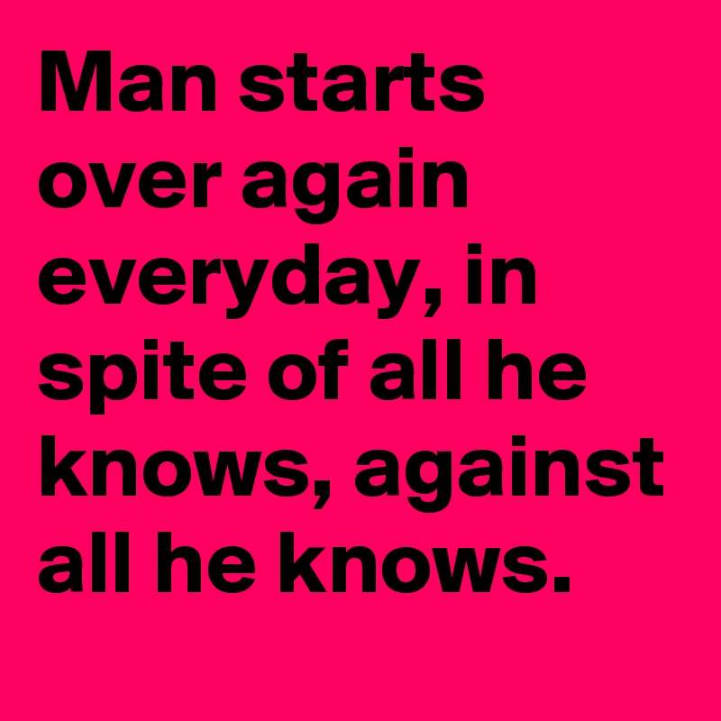 Man starts over again everyday, in spite of all he knows, against all he knows.