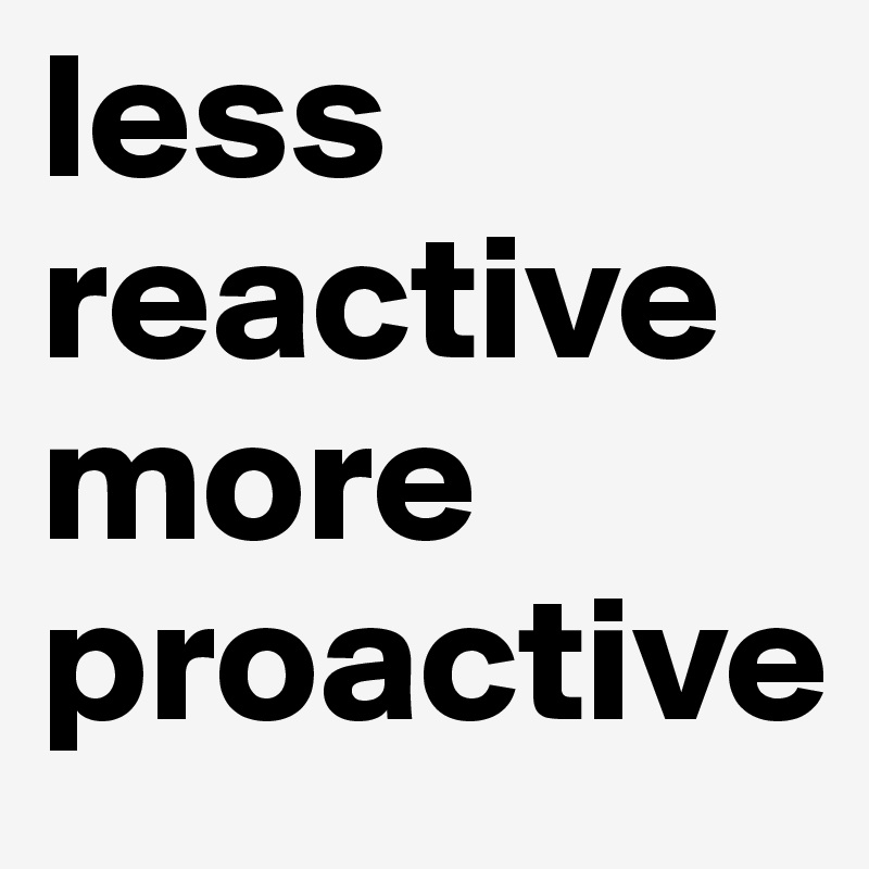 less reactive more proactive