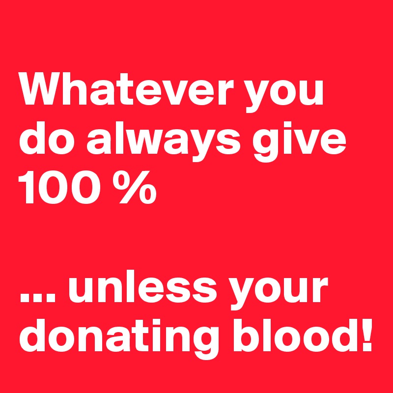 
Whatever you do always give 100 %

... unless your donating blood!