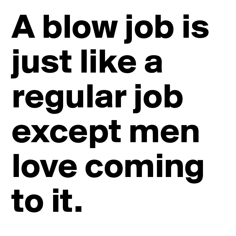 A blow job is just like a regular job except men love coming to it. 