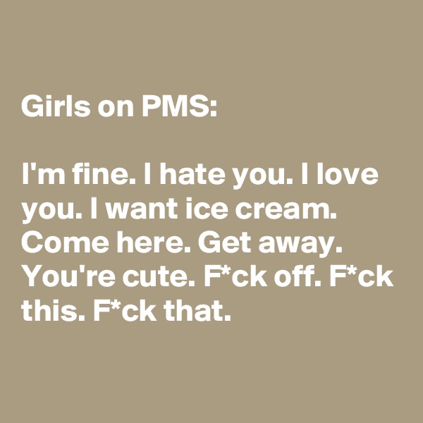 

Girls on PMS: 

I'm fine. I hate you. I love you. I want ice cream. Come here. Get away. You're cute. F*ck off. F*ck this. F*ck that.

