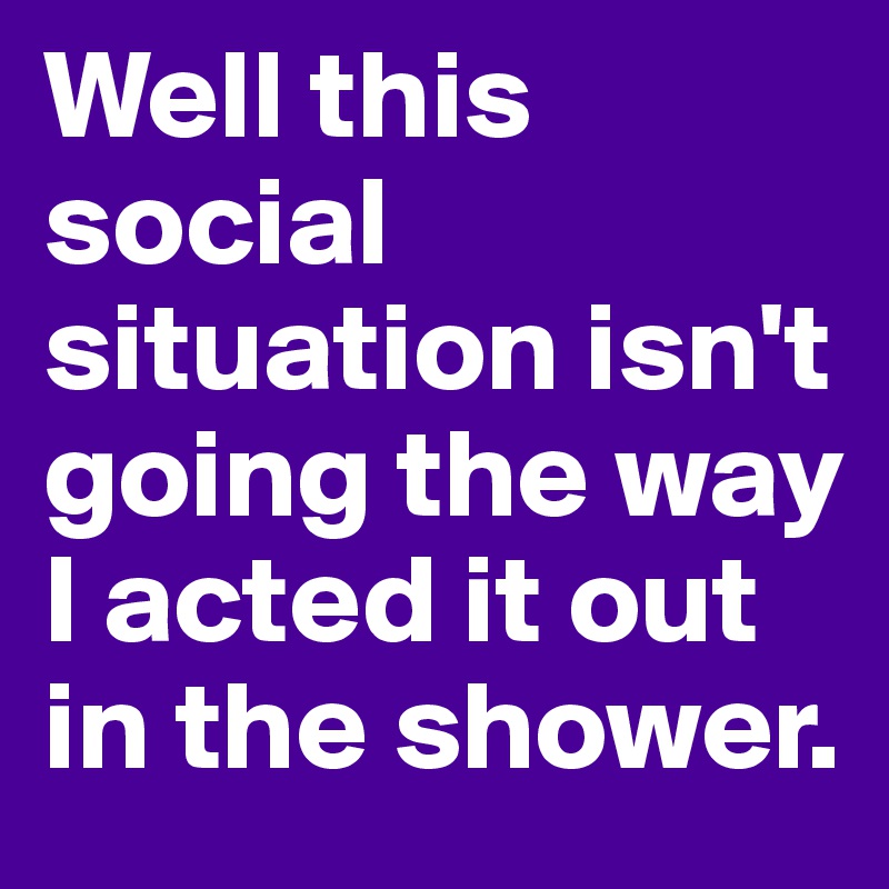 Well this social situation isn't going the way I acted it out in the shower.