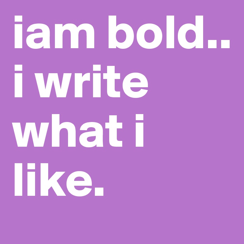 iam bold.. i write what i like.