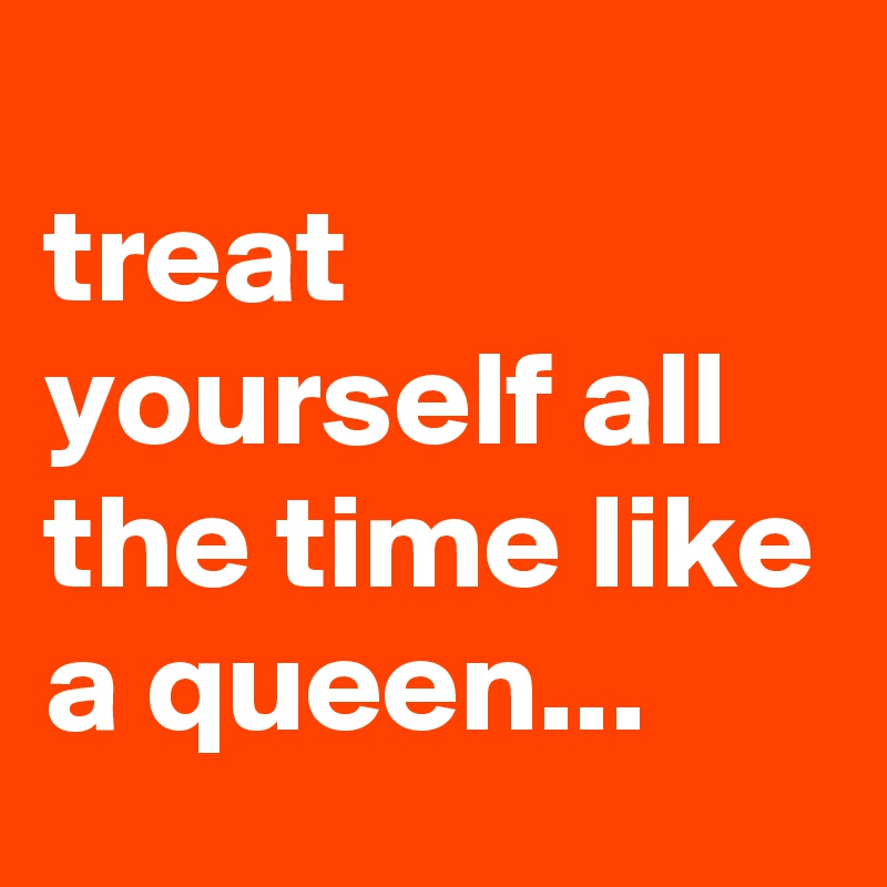 
treat yourself all the time like a queen...