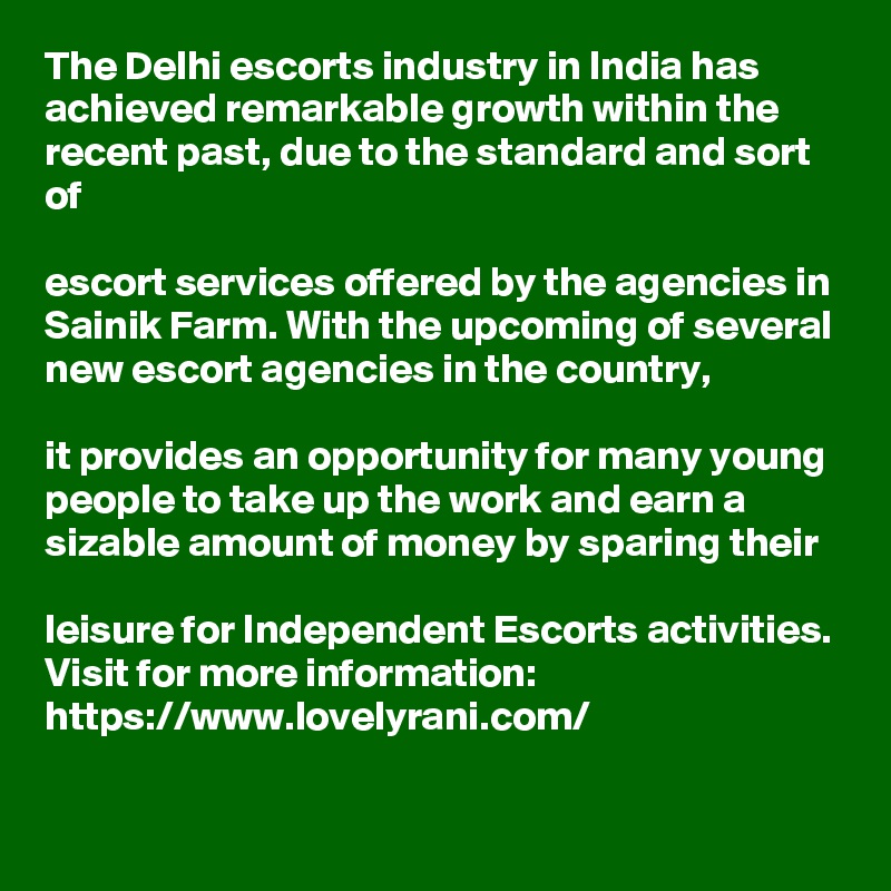 The Delhi escorts industry in India has achieved remarkable growth within the recent past, due to the standard and sort of 

escort services offered by the agencies in Sainik Farm. With the upcoming of several new escort agencies in the country, 

it provides an opportunity for many young people to take up the work and earn a sizable amount of money by sparing their 

leisure for Independent Escorts activities. Visit for more information: https://www.lovelyrani.com/
