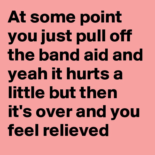 At some point you just pull off the band aid and yeah it hurts a little but then it's over and you feel relieved