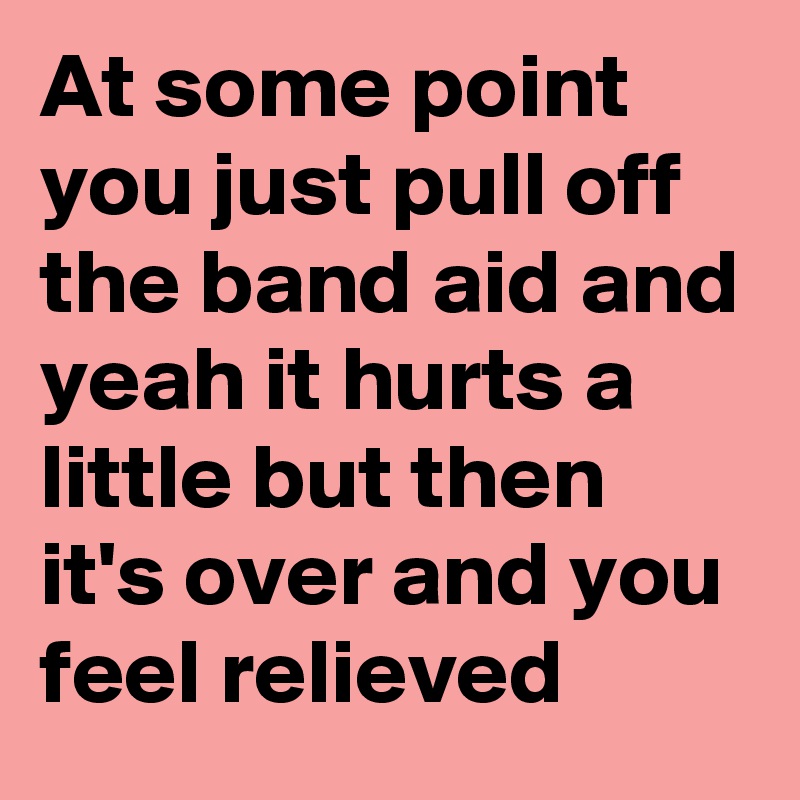 At some point you just pull off the band aid and yeah it hurts a little but then it's over and you feel relieved