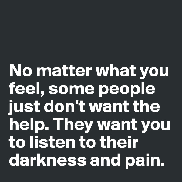 


No matter what you feel, some people just don't want the help. They want you to listen to their darkness and pain. 
