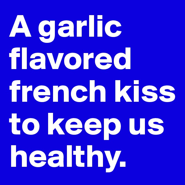 A garlic flavored french kiss to keep us healthy. 