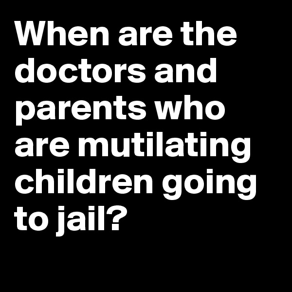 When are the doctors and parents who are mutilating children going to jail? 
