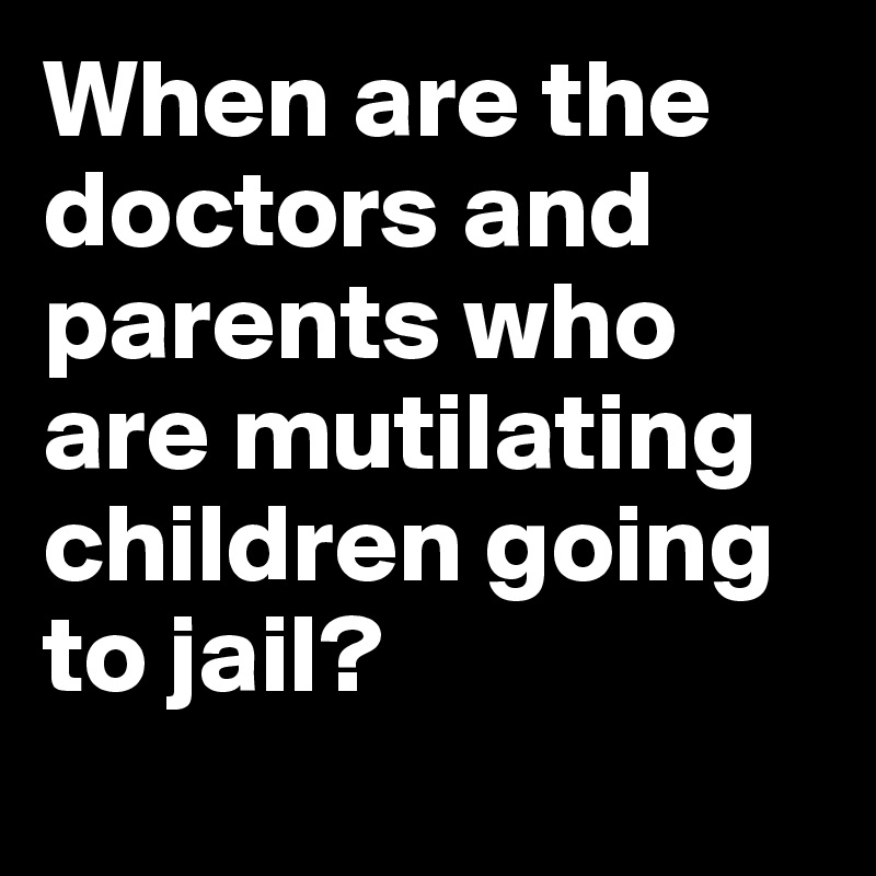 When are the doctors and parents who are mutilating children going to jail? 
