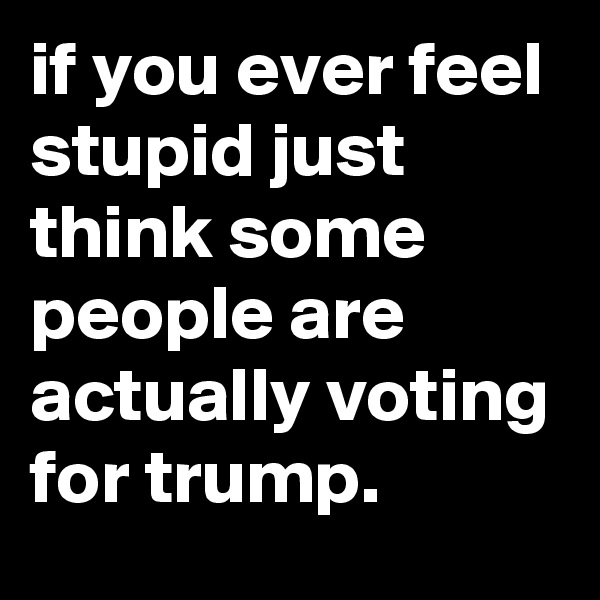 if you ever feel stupid just think some people are actually voting for trump.