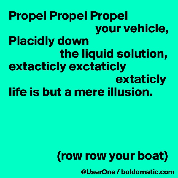 Propel Propel Propel
                                  your vehicle,
Placidly down
                    the liquid solution,
extacticly exctaticly
                                          extaticly
life is but a mere illusion.




                   (row row your boat)