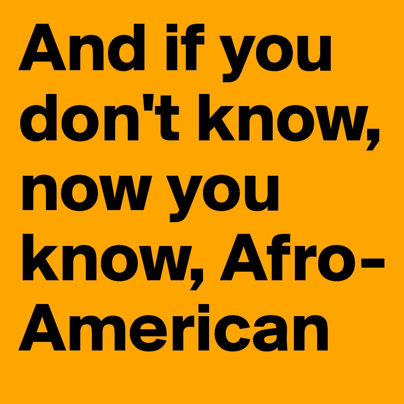 And if you don't know, now you know, Afro-American