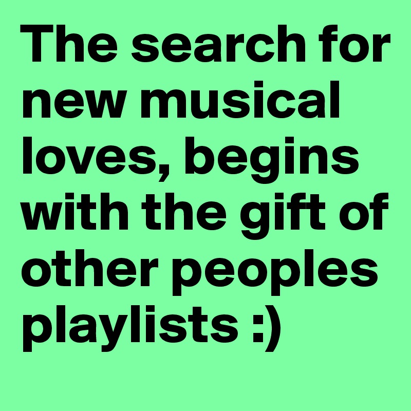 The search for new musical loves, begins with the gift of other peoples playlists :)