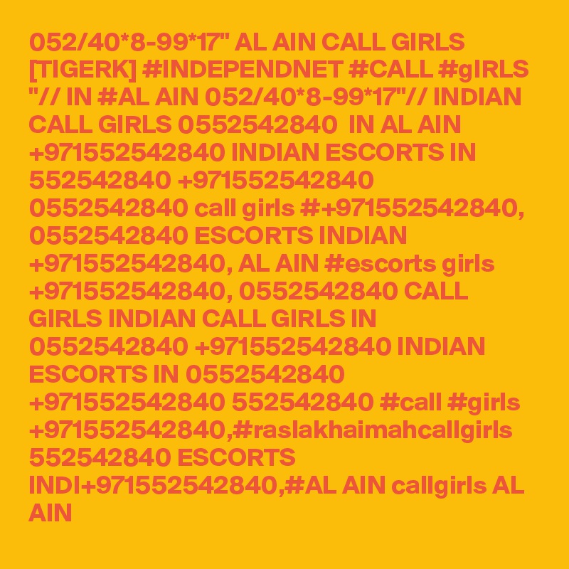 052/40*8-99*17" AL AIN CALL GIRLS [TIGERK] #INDEPENDNET #CALL #gIRLS "// IN #AL AIN 052/40*8-99*17"// INDIAN CALL GIRLS 0552542840  IN AL AIN   +971552542840 INDIAN ESCORTS IN 552542840 +971552542840 0552542840 call girls #+971552542840, 0552542840 ESCORTS INDIAN +971552542840, AL AIN #escorts girls +971552542840, 0552542840 CALL GIRLS INDIAN CALL GIRLS IN 0552542840 +971552542840 INDIAN ESCORTS IN 0552542840 +971552542840 552542840 #call #girls +971552542840,#raslakhaimahcallgirls  552542840 ESCORTS INDI+971552542840,#AL AIN callgirls AL AIN 