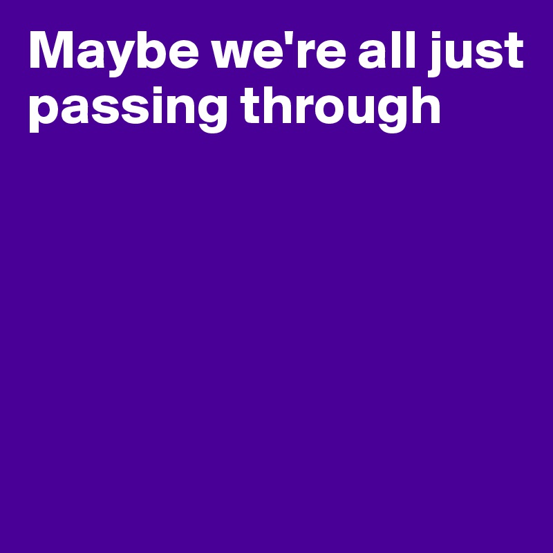 Maybe we're all just passing through





