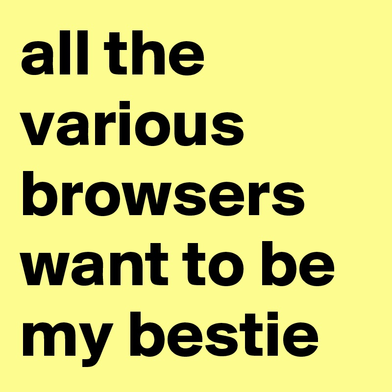 all the various browsers want to be my bestie