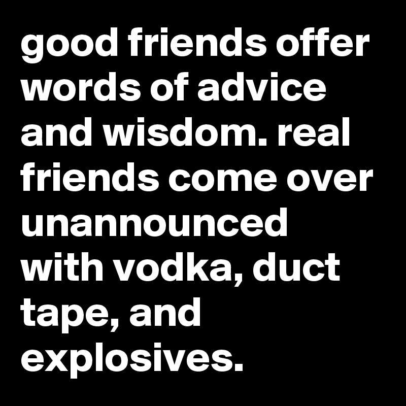 good friends offer words of advice and wisdom. real friends come over unannounced with vodka, duct tape, and explosives.