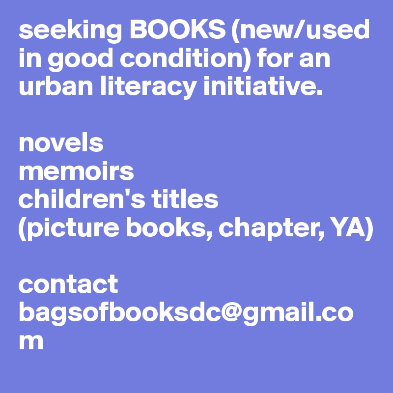 seeking BOOKS (new/used in good condition) for an urban literacy initiative. 

novels
memoirs
children's titles 
(picture books, chapter, YA)

contact
bagsofbooksdc@gmail.com