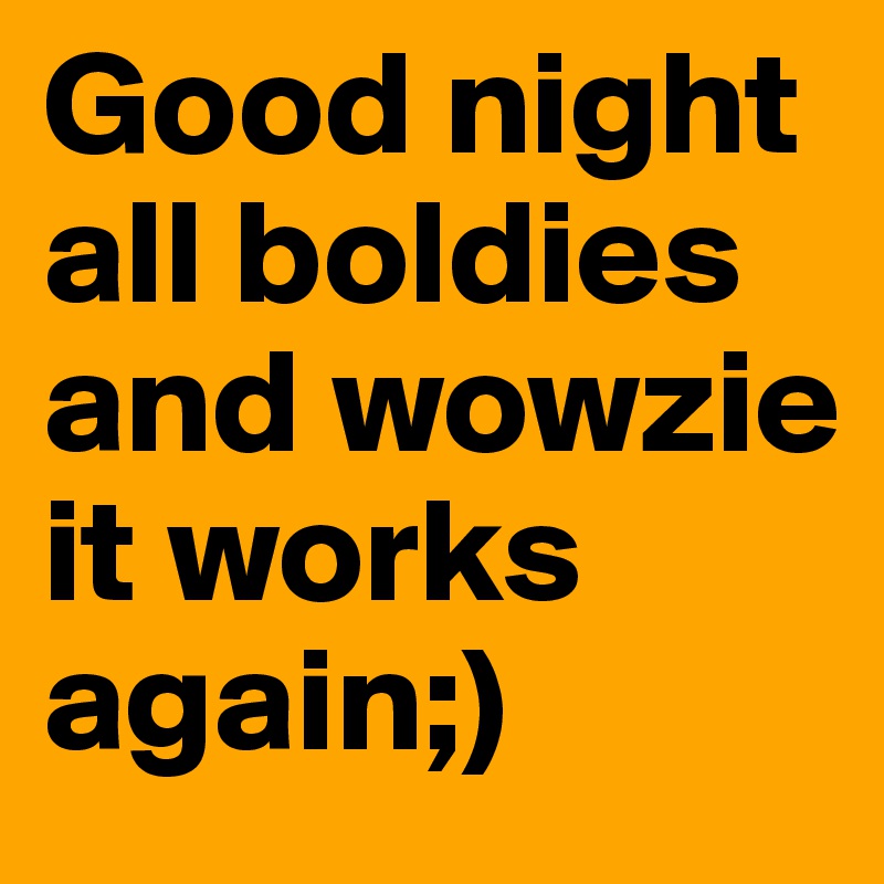 Good night all boldies and wowzie it works again;)