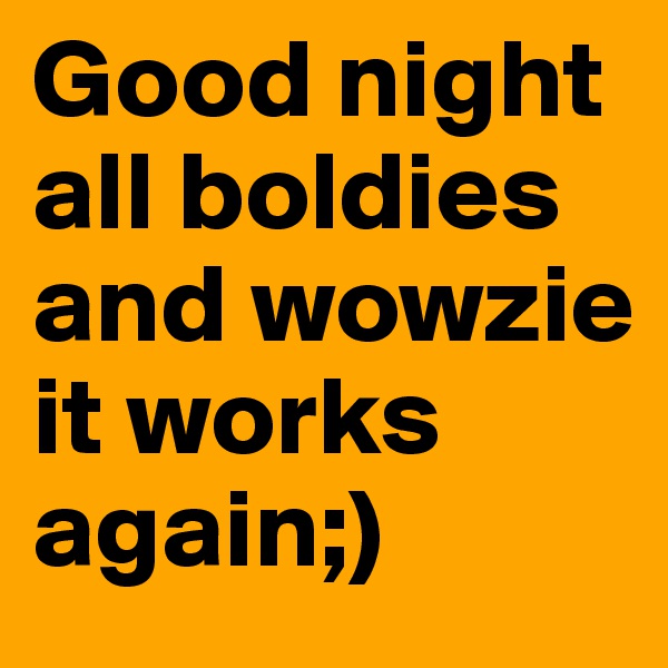 Good night all boldies and wowzie it works again;)
