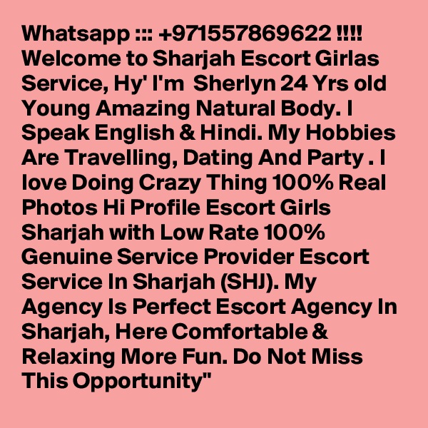 Whatsapp ::: +971557869622 !!!! Welcome to Sharjah Escort Girlas Service, Hy' I'm  Sherlyn 24 Yrs old Young Amazing Natural Body. I Speak English & Hindi. My Hobbies Are Travelling, Dating And Party . I love Doing Crazy Thing 100% Real Photos Hi Profile Escort Girls Sharjah with Low Rate 100% Genuine Service Provider Escort Service In Sharjah (SHJ). My Agency Is Perfect Escort Agency In Sharjah, Here Comfortable & Relaxing More Fun. Do Not Miss This Opportunity"