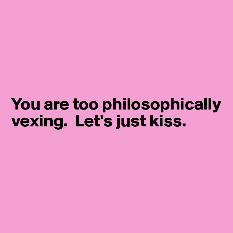 




You are too philosophically vexing.  Let's just kiss.




