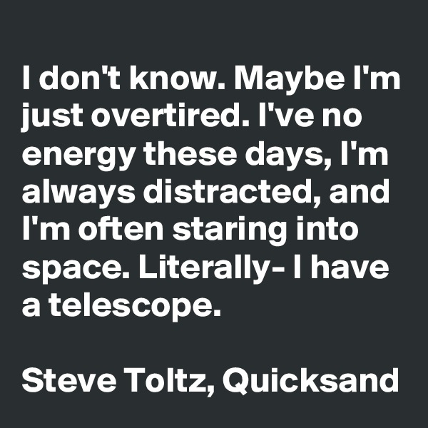 
I don't know. Maybe I'm just overtired. I've no energy these days, I'm always distracted, and I'm often staring into space. Literally- I have a telescope. 

Steve Toltz, Quicksand