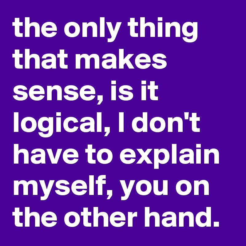 the only thing that makes sense, is it logical, I don't have to explain myself, you on the other hand.