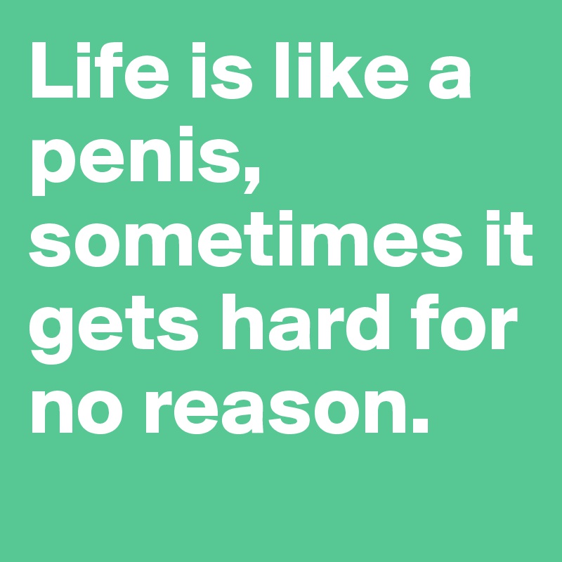 Life is like a penis, sometimes it gets hard for no reason.