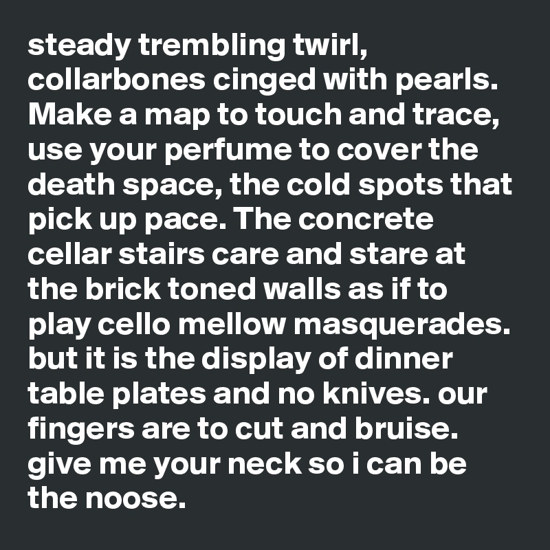 steady trembling twirl, collarbones cinged with pearls. Make a map to touch and trace, use your perfume to cover the death space, the cold spots that pick up pace. The concrete cellar stairs care and stare at the brick toned walls as if to play cello mellow masquerades. but it is the display of dinner table plates and no knives. our fingers are to cut and bruise. give me your neck so i can be the noose. 