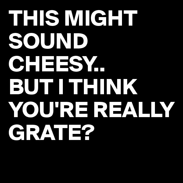 THIS MIGHT SOUND CHEESY..
BUT I THINK YOU'RE REALLY GRATE?
