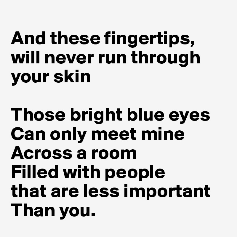 
And these fingertips, will never run through your skin

Those bright blue eyes Can only meet mine
Across a room
Filled with people
that are less important Than you.