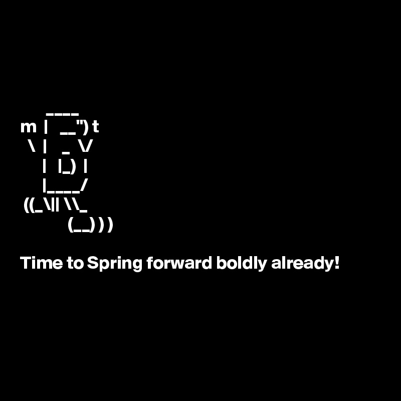 



       ____   
m  |   __") t 
  \  |    _  \/ 
      |   |_)  | 
      |____/  
 ((_\|| \\_  
             (__) ) )

Time to Spring forward boldly already!  




 