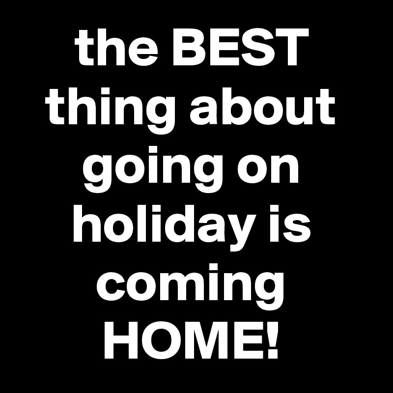 the BEST thing about going on holiday is coming HOME!