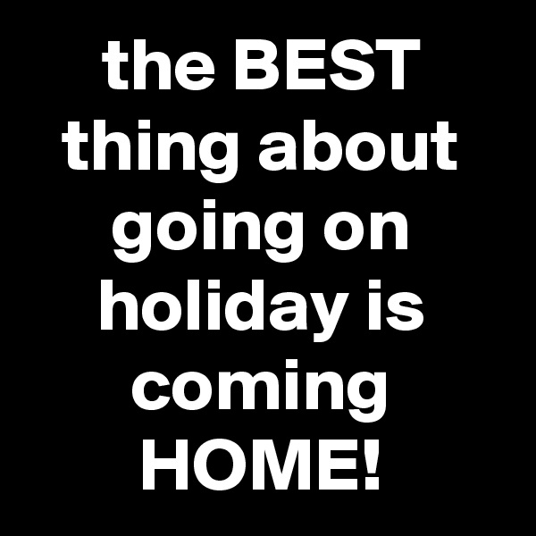 the BEST thing about going on holiday is coming HOME!