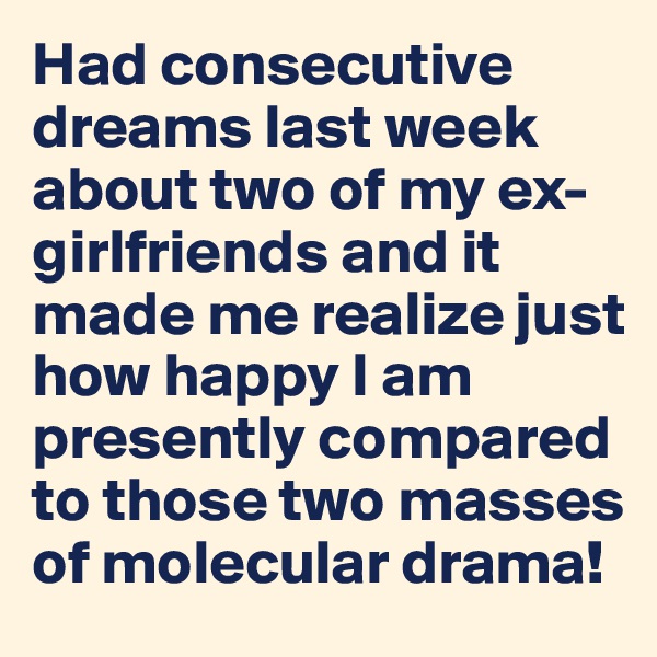 Had consecutive dreams last week about two of my ex-girlfriends and it made me realize just how happy I am presently compared to those two masses of molecular drama!