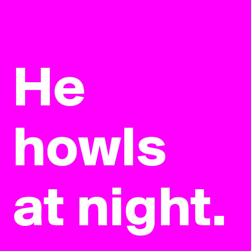 He howls at night.