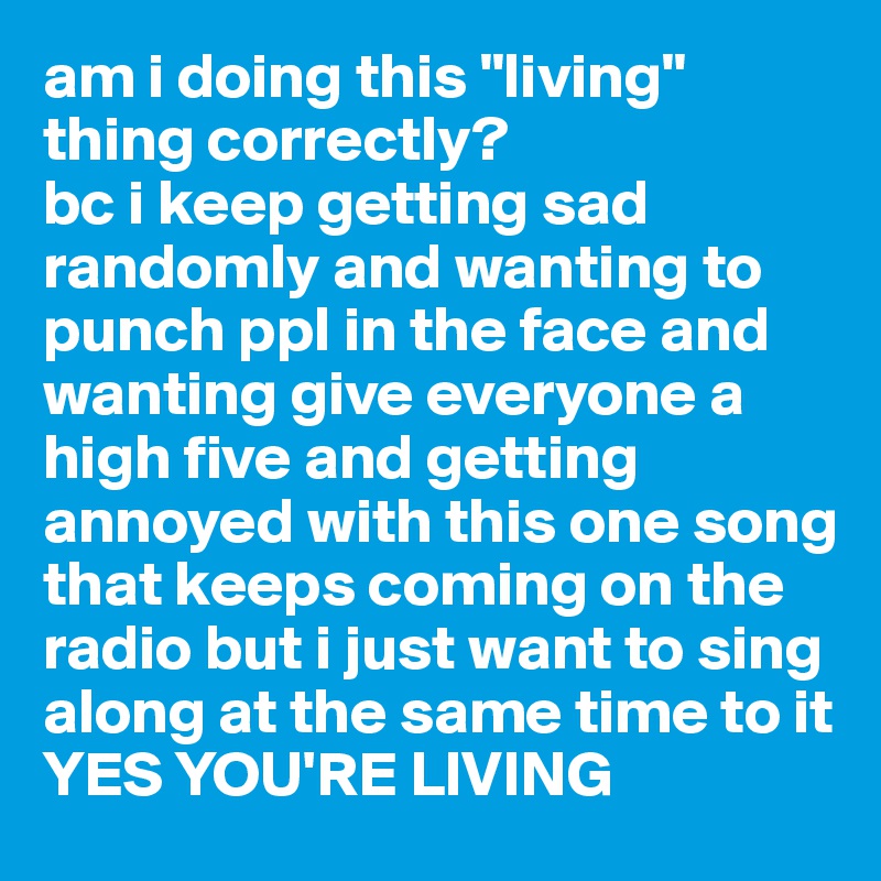 am i doing this "living" thing correctly?
bc i keep getting sad randomly and wanting to punch ppl in the face and wanting give everyone a high five and getting annoyed with this one song that keeps coming on the radio but i just want to sing 
along at the same time to it
YES YOU'RE LIVING