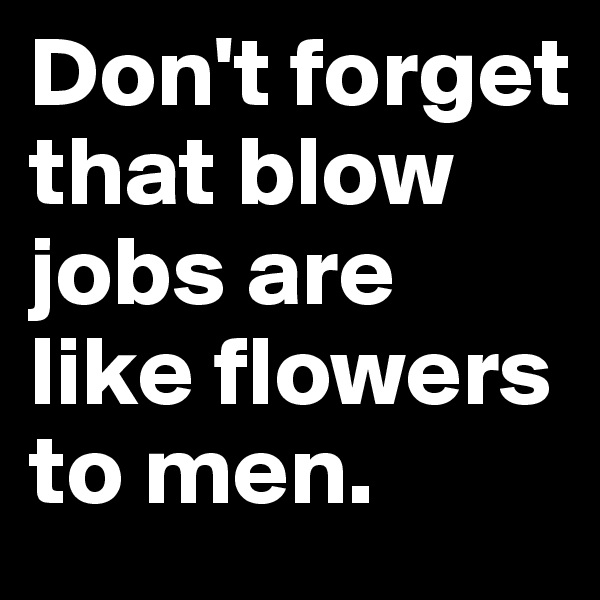 Don't forget that blow jobs are like flowers to men.