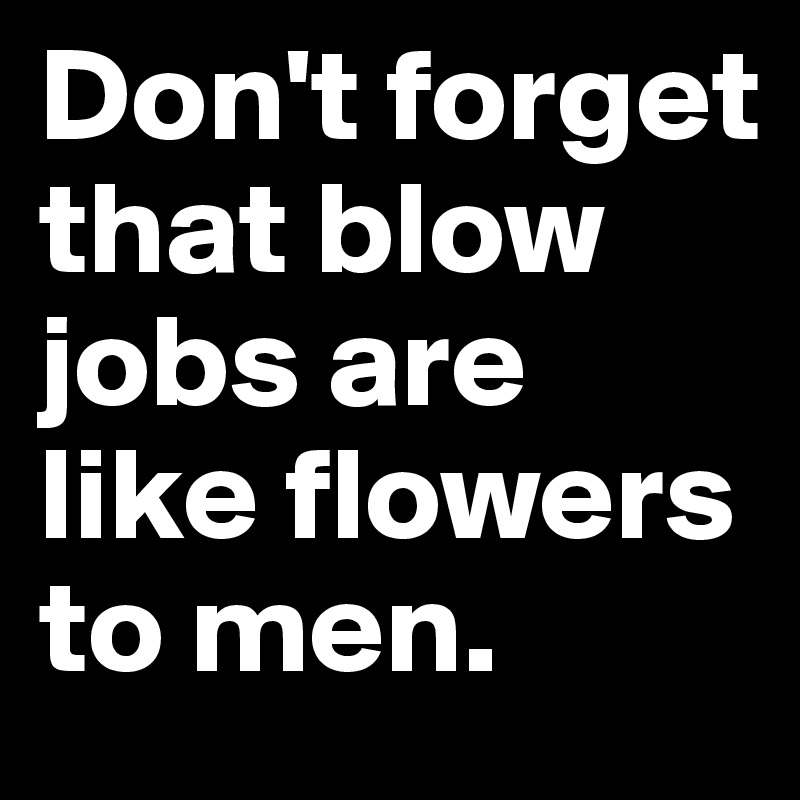 Don't forget that blow jobs are like flowers to men.