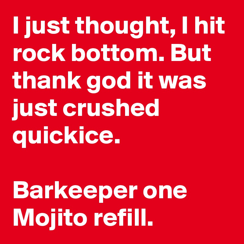 I just thought, I hit rock bottom. But thank god it was just crushed quickice. 

Barkeeper one Mojito refill.
