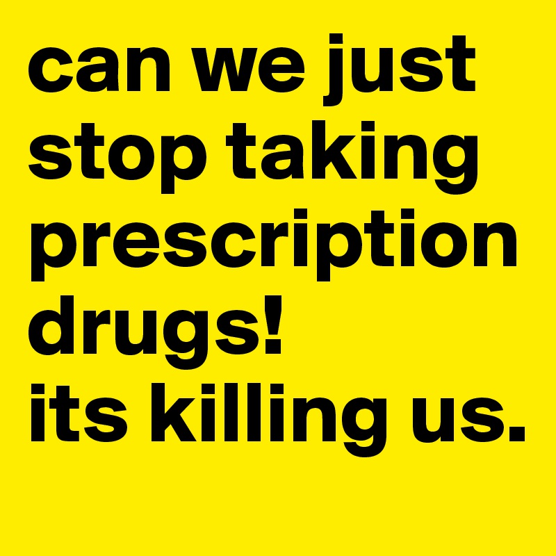 can we just stop taking prescription drugs! 
its killing us.