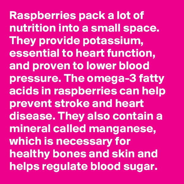 Raspberries pack a lot of nutrition into a small space. They provide potassium, essential to heart function, and proven to lower blood
pressure. The omega-3 fatty acids in raspberries can help prevent stroke and heart disease. They also contain a mineral called manganese, which is necessary for healthy bones and skin and helps regulate blood sugar.