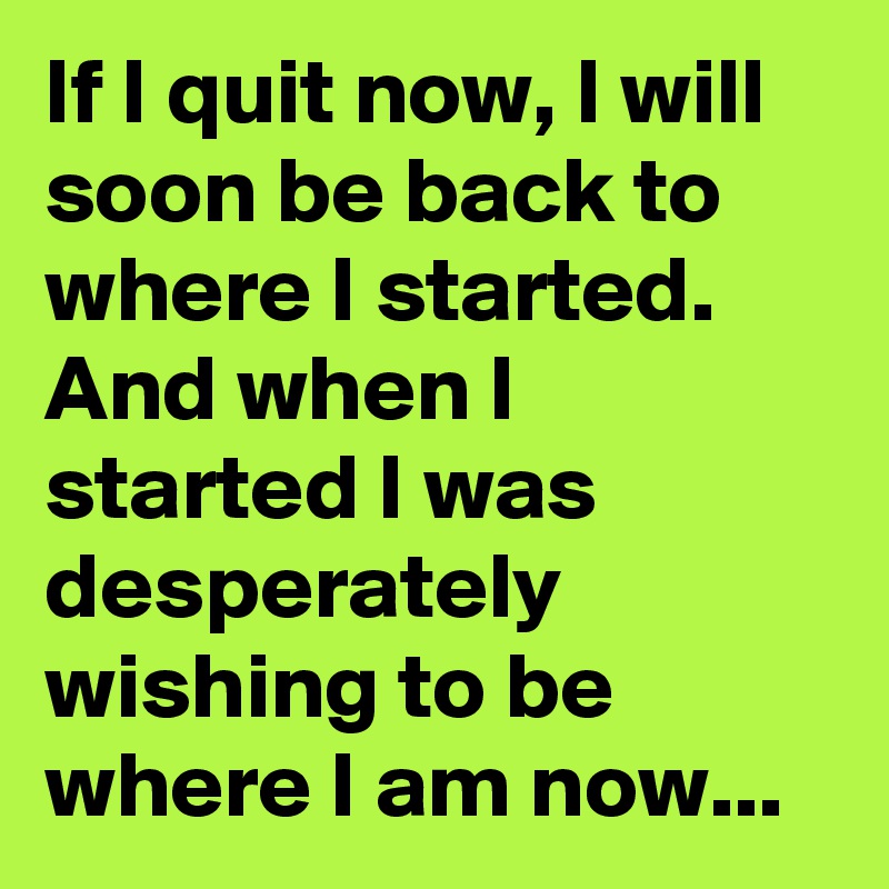 If I quit now, I will soon be back to where I started.
And when I started I was desperately wishing to be where I am now...