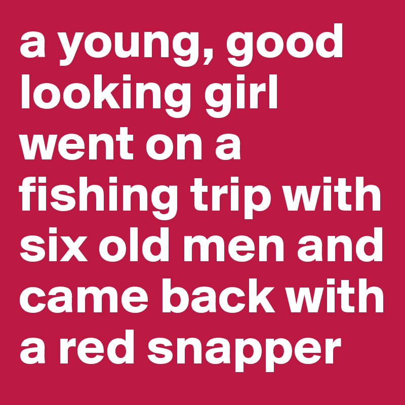 a young, good looking girl went on a fishing trip with six old men and came back with a red snapper