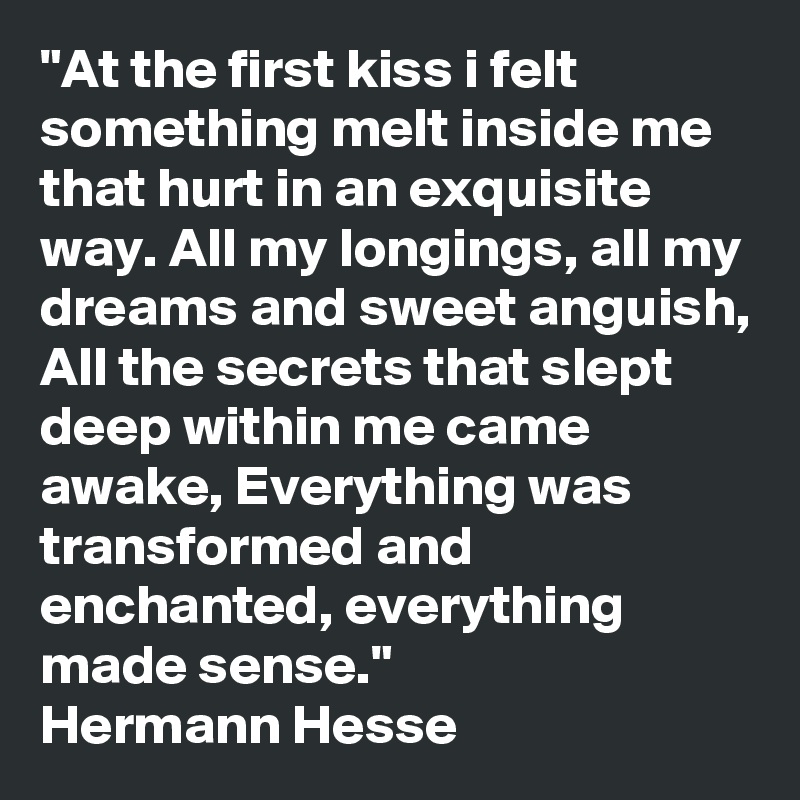 "At the first kiss i felt something melt inside me that hurt in an exquisite way. All my longings, all my dreams and sweet anguish, All the secrets that slept deep within me came awake, Everything was transformed and enchanted, everything made sense."
Hermann Hesse