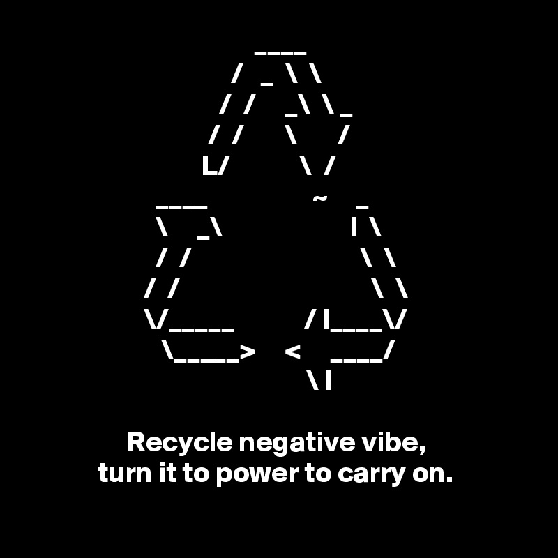                                        ____
                                   /   _  \  \
                                 /  /     _\  \ _
                               /  /       \       /
                              L/            \  /
                      ____                  ~     _
                      \     _\                      l  \
                      /  /                             \  \
                    /  /                                 \  \
                    \/_____            / l____\/
                       \_____>     <     ____/
                                                \ l

                 Recycle negative vibe, 
            turn it to power to carry on.
